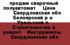 продам сварочный полуавтомат  › Цена ­ 10 000 - Свердловская обл., Белоярский р-н, Уральский п. Строительство и ремонт » Инструменты   . Свердловская обл.